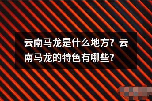 云南马龙是什么地方？云南马龙的特色有哪些？